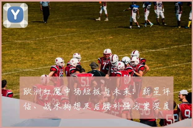 欧洲红魔中场短板与未来:新星评估、战术构想及后腰补强方案深度解析
