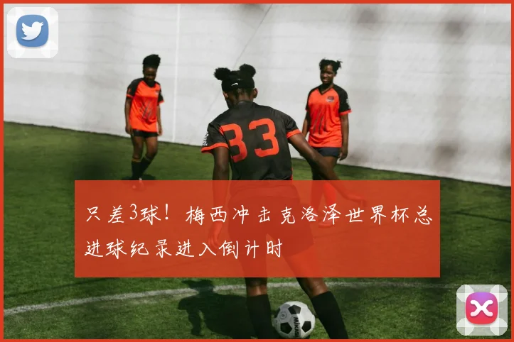 只差3球！梅西冲击克洛泽世界杯总进球纪录进入倒计时