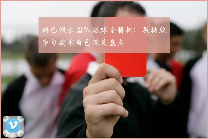 姆巴佩法国队进球全解析:数据效率与战术角色深度盘点