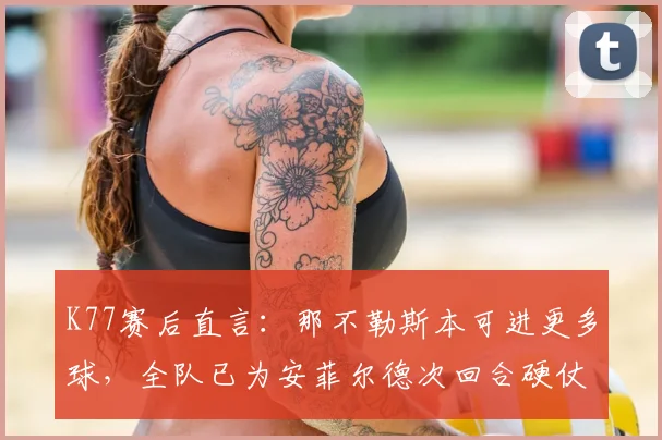 K77赛后直言：那不勒斯本可进更多球，全队已为安菲尔德次回合硬仗做足准备