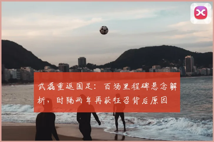 武磊重返国足：百场里程碑悬念解析，时隔两年再获征召背后原因