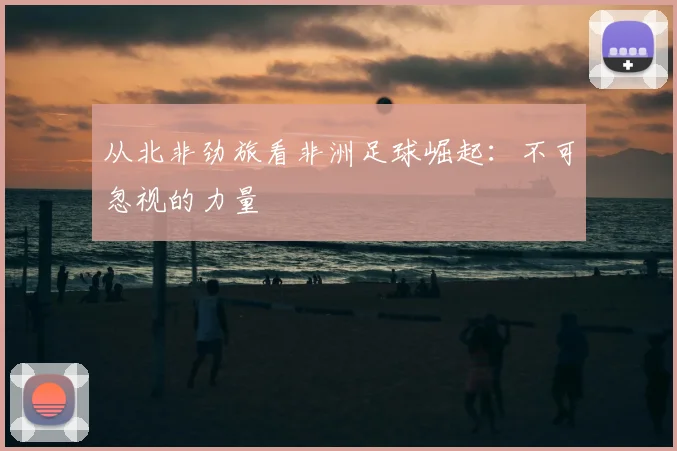 从北非劲旅看非洲足球崛起：不可忽视的力量