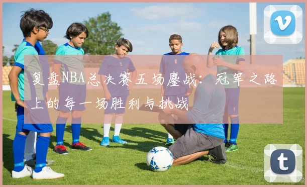 复盘NBA总决赛五场鏖战：冠军之路上的每一场胜利与挑战