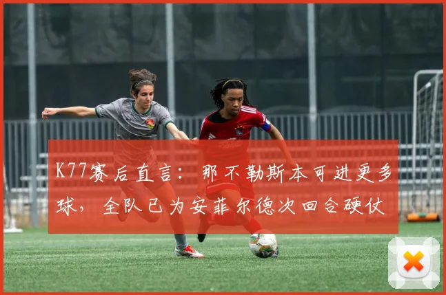 K77赛后直言：那不勒斯本可进更多球，全队已为安菲尔德次回合硬仗做足准备