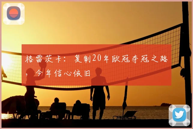 格雷茨卡:复制20年欧冠夺冠之路,今年信心依旧