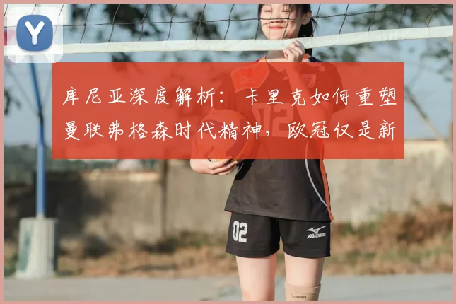 库尼亚深度解析：卡里克如何重塑曼联弗格森时代精神，欧冠仅是新征程起点