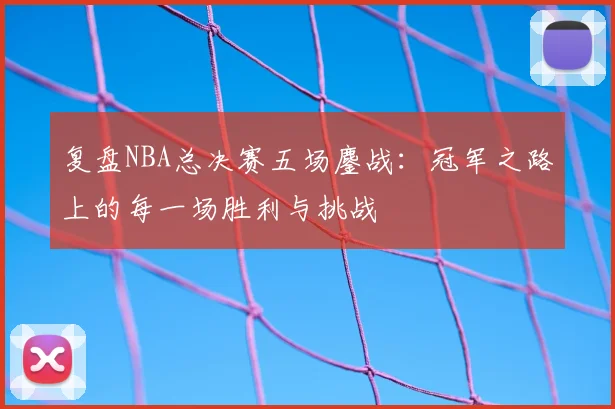 复盘NBA总决赛五场鏖战:冠军之路上的每一场胜利与挑战