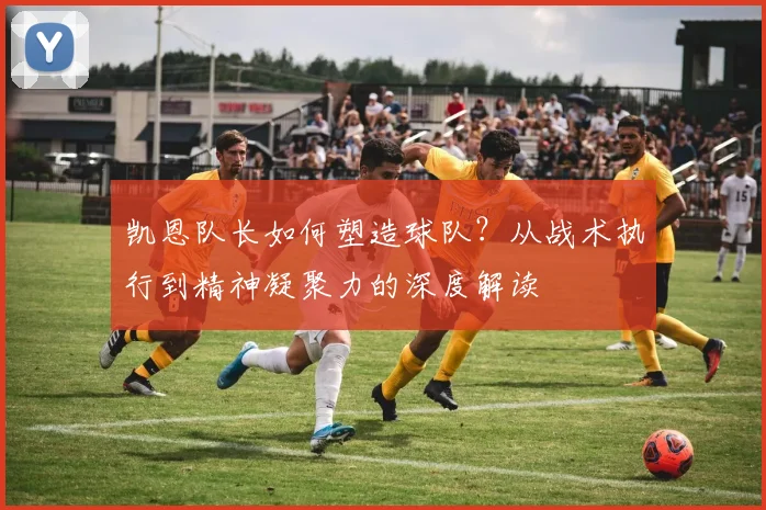 凯恩队长如何塑造球队?从战术执行到精神凝聚力的深度解读